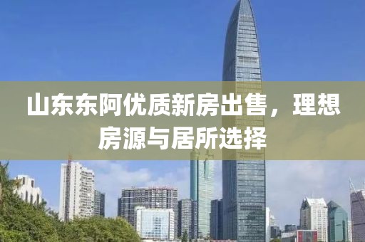 山东东阿优质新房出售，理想房源与居所选择