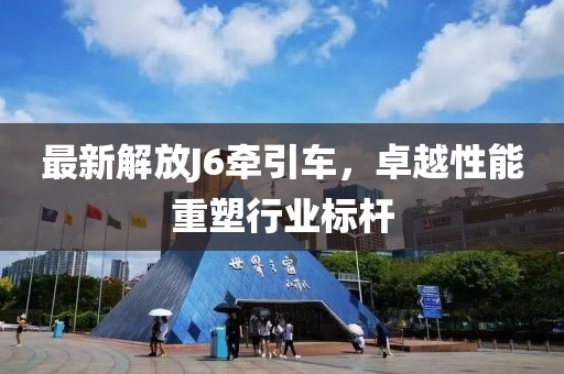 最新解放J6牵引车，卓越性能重塑行业标杆