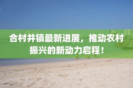 合村并镇最新进展，推动农村振兴的新动力启程！