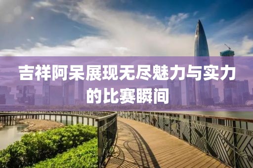 吉祥阿呆展现无尽魅力与实力的比赛瞬间