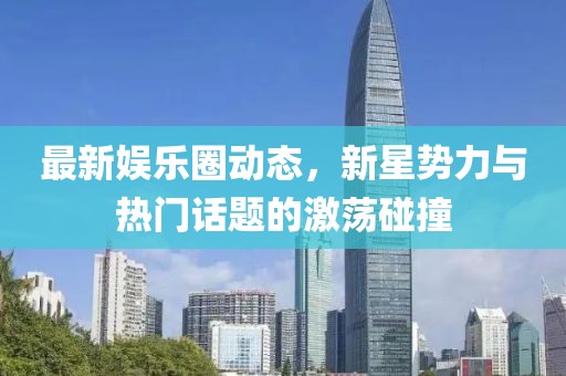 最新娱乐圈动态，新星势力与热门话题的激荡碰撞