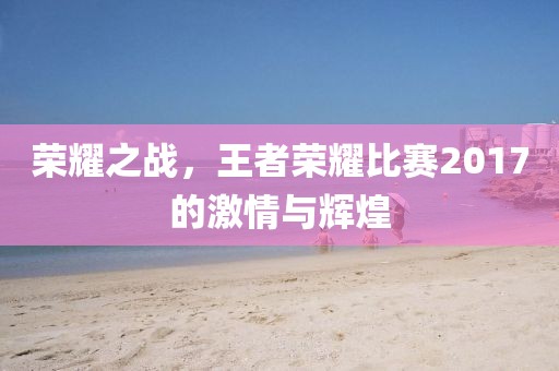 荣耀之战，王者荣耀比赛2017的激情与辉煌