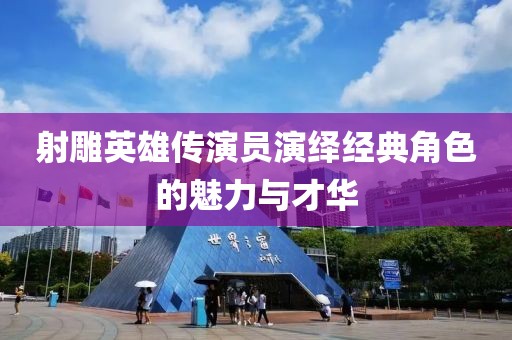 射雕英雄传演员演绎经典角色的魅力与才华
