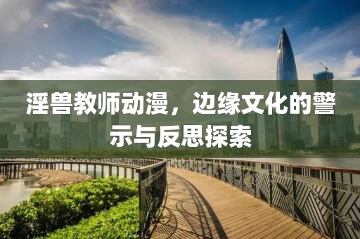 淫兽教师动漫，边缘文化的警示与反思探索