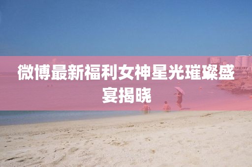 微博最新福利女神星光璀璨盛宴揭晓