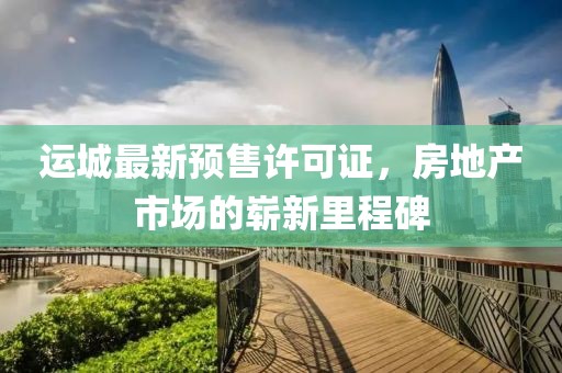 运城最新预售许可证，房地产市场的崭新里程碑