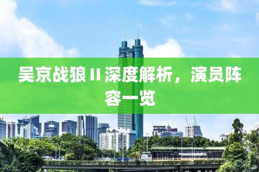 吴京战狼Ⅱ深度解析，演员阵容一览
