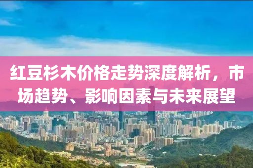 红豆杉木价格走势深度解析，市场趋势、影响因素与未来展望