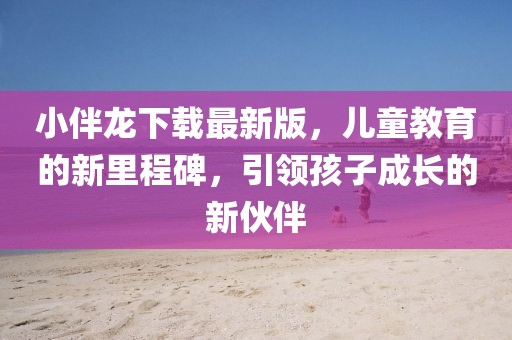 小伴龙下载最新版，儿童教育的新里程碑，引领孩子成长的新伙伴