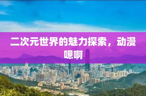二次元世界的魅力探索，动漫嗯啊