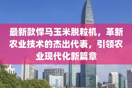 最新款悍马玉米脱粒机，革新农业技术的杰出代表，引领农业现代化新篇章