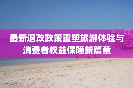 最新退改政策重塑旅游体验与消费者权益保障新篇章