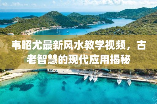 韦昭尤最新风水教学视频，古老智慧的现代应用揭秘