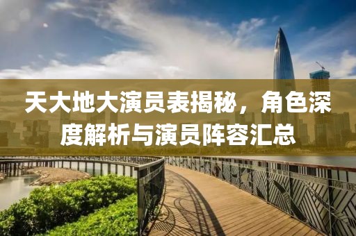 天大地大演员表揭秘，角色深度解析与演员阵容汇总