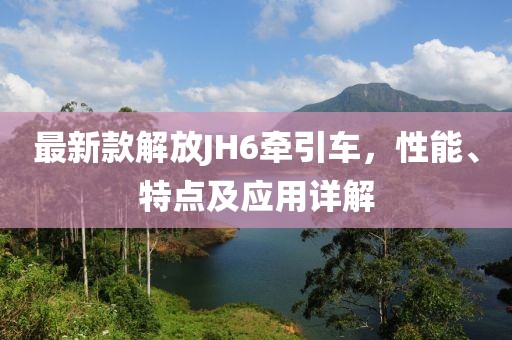 最新款解放JH6牵引车，性能、特点及应用详解