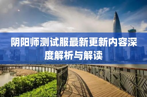 阴阳师测试服最新更新内容深度解析与解读