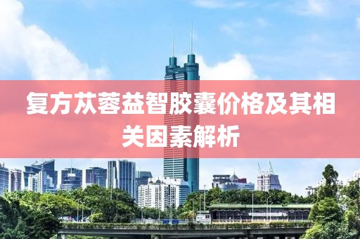 复方苁蓉益智胶囊价格及其相关因素解析