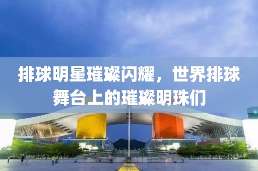 排球明星璀璨闪耀，世界排球舞台上的璀璨明珠们