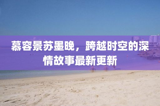慕容景苏墨晚，跨越时空的深情故事最新更新