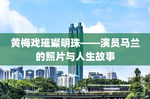 黄梅戏璀璨明珠——演员马兰的照片与人生故事