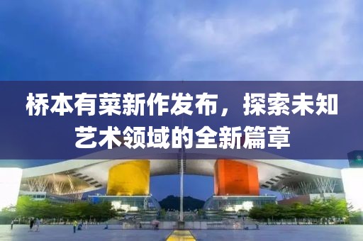 桥本有菜新作发布，探索未知艺术领域的全新篇章