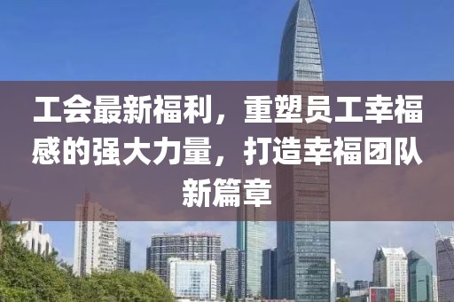 工会最新福利，重塑员工幸福感的强大力量，打造幸福团队新篇章