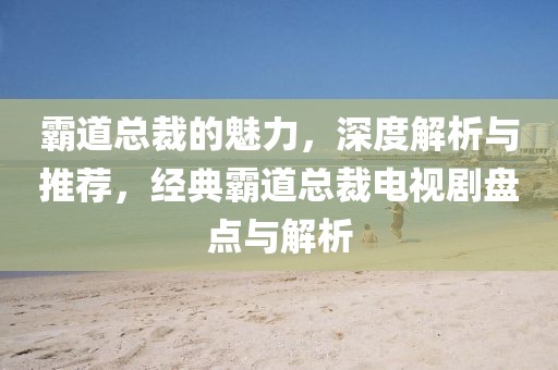 霸道总裁的魅力，深度解析与推荐，经典霸道总裁电视剧盘点与解析