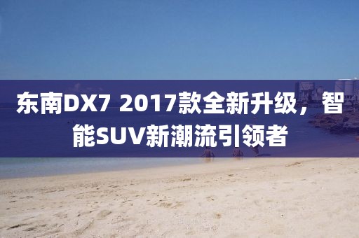 东南DX7 2017款全新升级，智能SUV新潮流引领者
