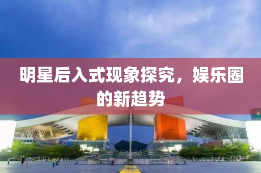 明星后入式现象探究，娱乐圈的新趋势