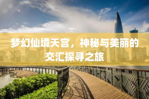 梦幻仙境天宫，神秘与美丽的交汇探寻之旅