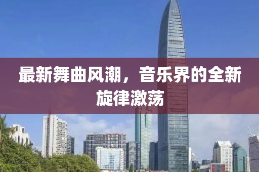最新舞曲风潮，音乐界的全新旋律激荡