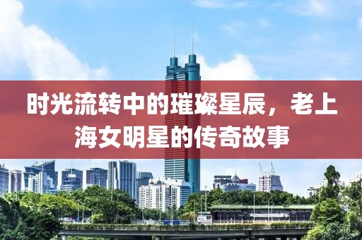 时光流转中的璀璨星辰，老上海女明星的传奇故事