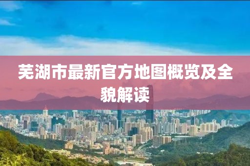 芜湖市最新官方地图概览及全貌解读