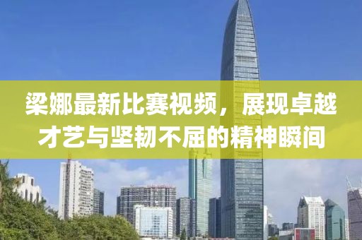 梁娜最新比赛视频，展现卓越才艺与坚韧不屈的精神瞬间