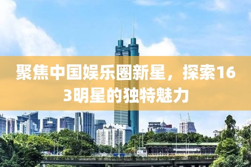 聚焦中国娱乐圈新星，探索163明星的独特魅力