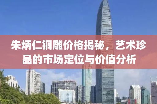 朱炳仁铜雕价格揭秘，艺术珍品的市场定位与价值分析