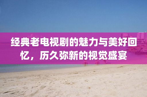 经典老电视剧的魅力与美好回忆，历久弥新的视觉盛宴