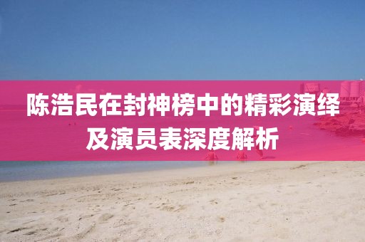 陈浩民在封神榜中的精彩演绎及演员表深度解析