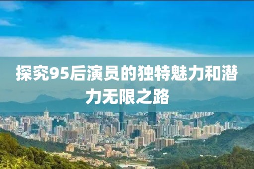 探究95后演员的独特魅力和潜力无限之路
