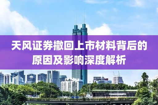 天风证券撤回上市材料背后的原因及影响深度解析