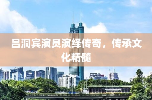 吕洞宾演员演绎传奇，传承文化精髓