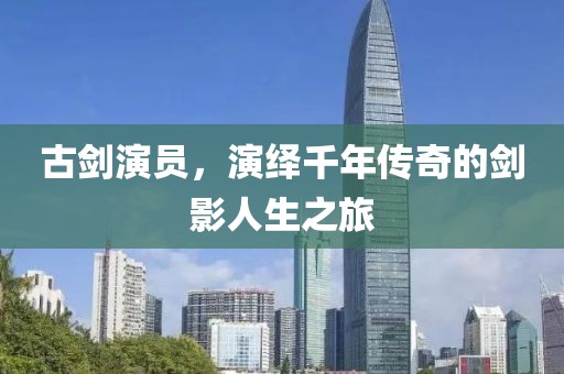 古剑演员，演绎千年传奇的剑影人生之旅