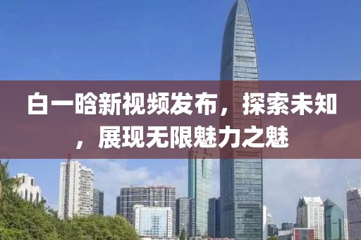 白一晗新视频发布，探索未知，展现无限魅力之魅