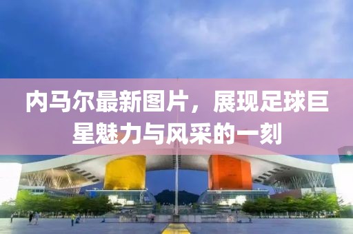 内马尔最新图片，展现足球巨星魅力与风采的一刻
