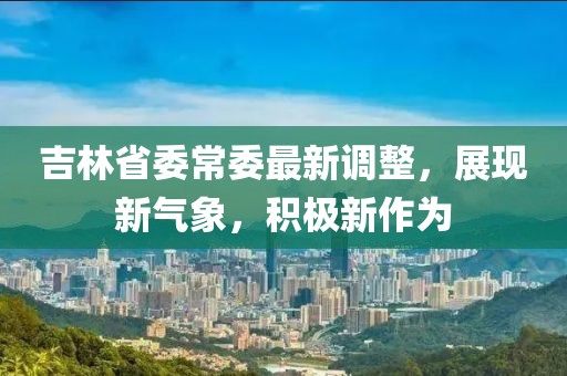 吉林省委常委最新调整，展现新气象，积极新作为