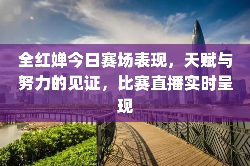 全红婵今日赛场表现，天赋与努力的见证，比赛直播实时呈现