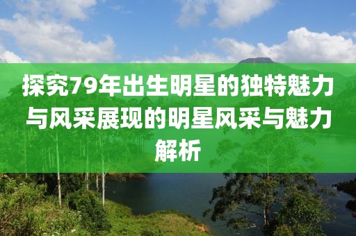 探究79年出生明星的独特魅力与风采展现的明星风采与魅力解析