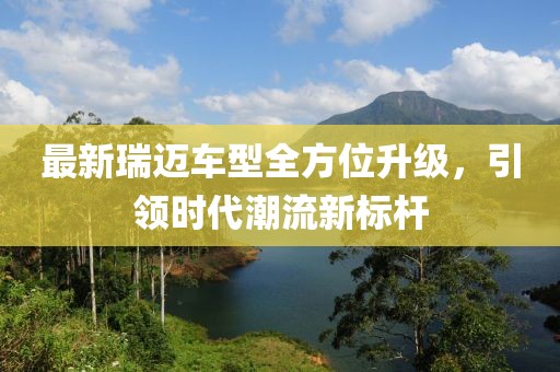 最新瑞迈车型全方位升级，引领时代潮流新标杆
