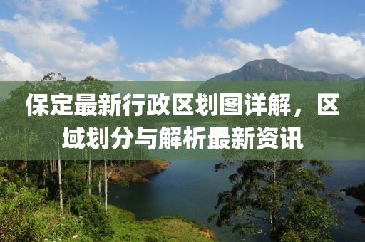 保定最新行政区划图详解，区域划分与解析最新资讯