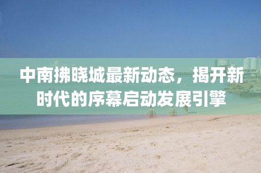 中南拂晓城最新动态，揭开新时代的序幕启动发展引擎